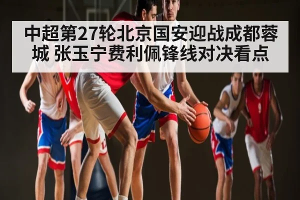 中超第27轮北京国安迎战成都蓉城 张玉宁费利佩锋线对决看点