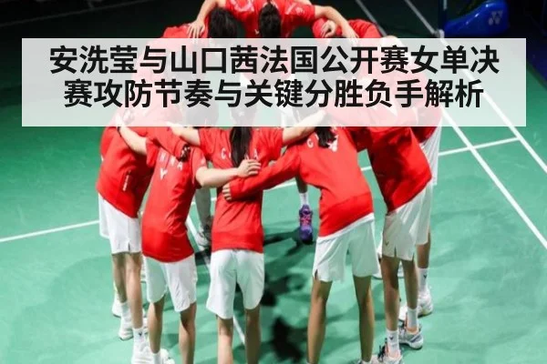 安洗莹与山口茜法国公开赛女单决赛攻防节奏与关键分胜负手解析