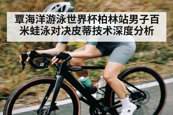 覃海洋游泳世界杯柏林站男子百米蛙泳对决皮蒂技术深度分析