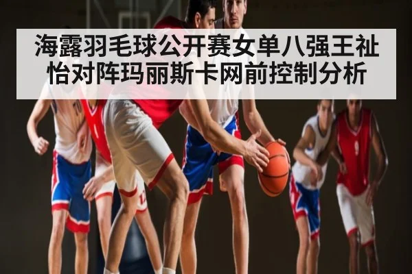 海露羽毛球公开赛女单八强王祉怡对阵玛丽斯卡网前控制分析
